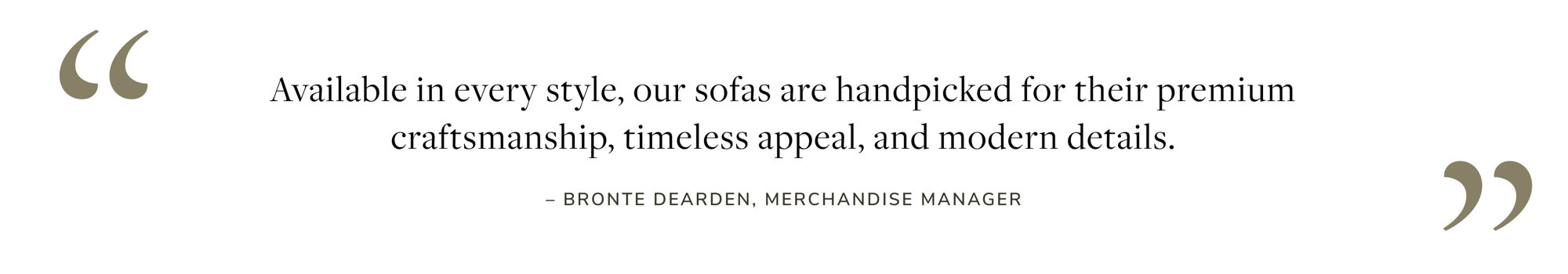 "Available in every style, our sofas are handpicked for their premium craftsmanship, timeless appeal, and modern details." - Bronte Dearden, Merchandise Manager