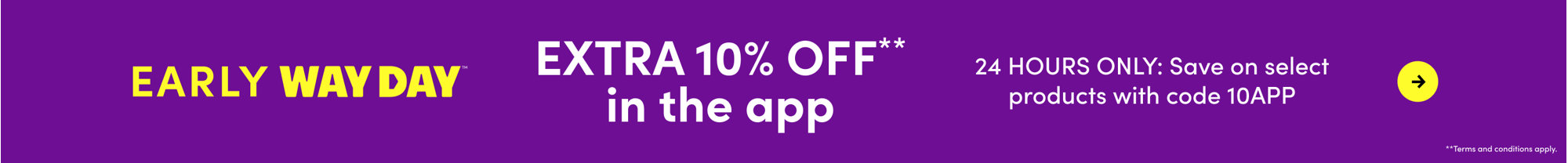 Extra 10% off in the app for Early Way Day, 24 hours only, save on select products with code 10APP, terms and conditions apply.