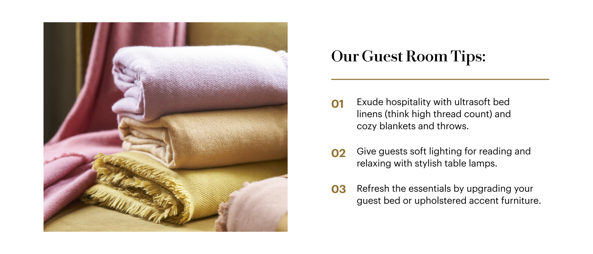 Our Guest Room Tips: Exude hospitality with ultrasoft bed linens and cozy blankets and throws. Give guests soft lighting for reading and relaxing with stylish table lamps. Refresh the essentials by upgrading your guest bed or upholstered accent furniture.