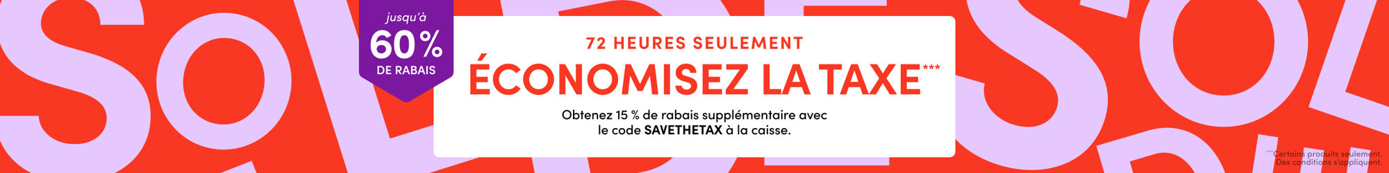 Jusqu'à 60 % de rabais, 72 heures seulement, économisez la taxe : obtenez 15 % de rabais supplémentaire avec le code SAVETHETAX à la caisse. Certains produits seulement, des conditions s'appliquent.