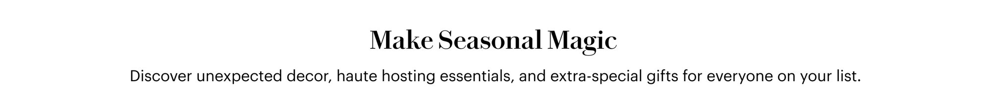 Make Seasonal Magic. Discover unexpected decor, haute hosting essentials, and extra-special gifts for everyone on your list.