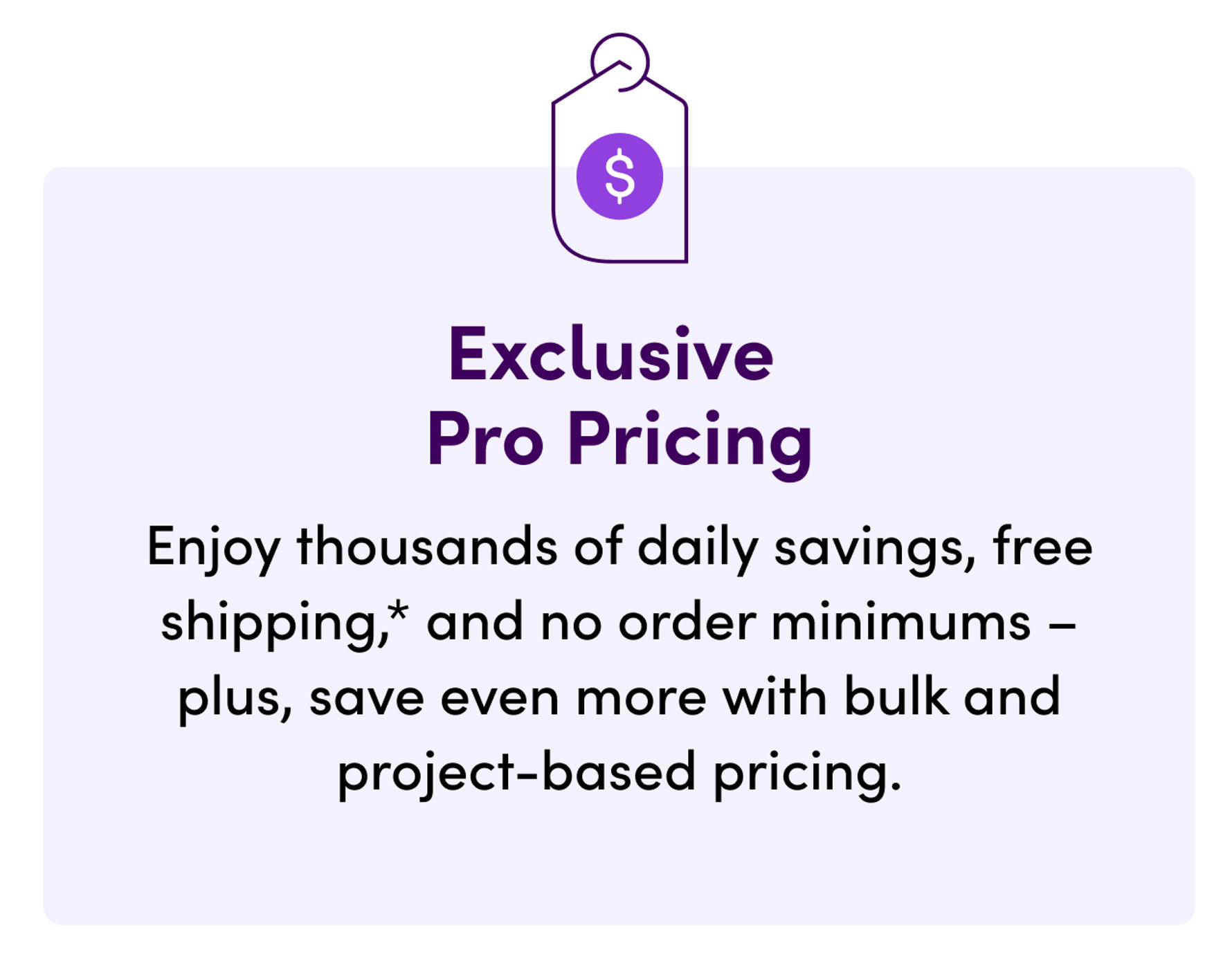 Exclusive Pro Pricing: Enjoy thousands of daily savings, free shipping, and no order minimums, plus save even more with bulk and project-based pricing.