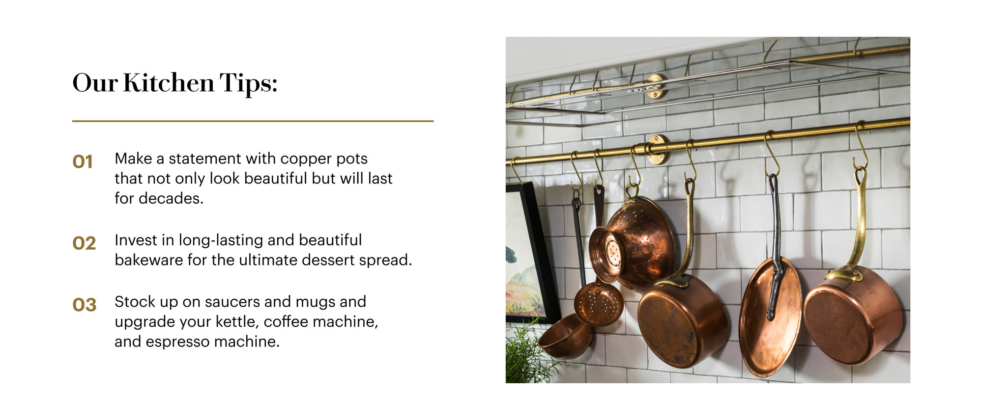 Our Kitchen Tips: Make a statement with copper pots that not only look beautiful but will last for decades. Invest in long-lasting and beautiful bakeware for the ultimate dessert spread. Stock up on saucers and mugs and update your kettle, coffee machine, and espresso machine.
