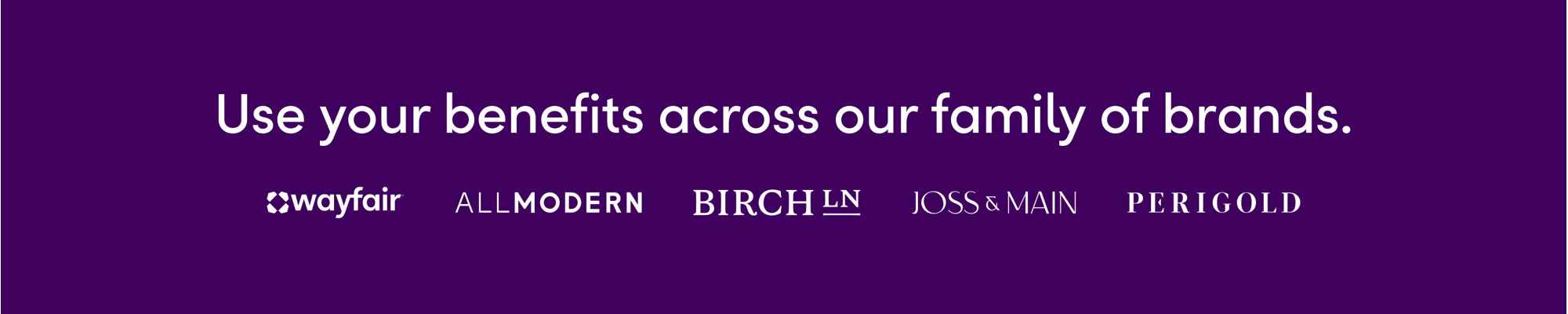 Use your benefits across our family of brands: Wayfair, AllModern, Birch Lane, Joss & Main, and Perigold.