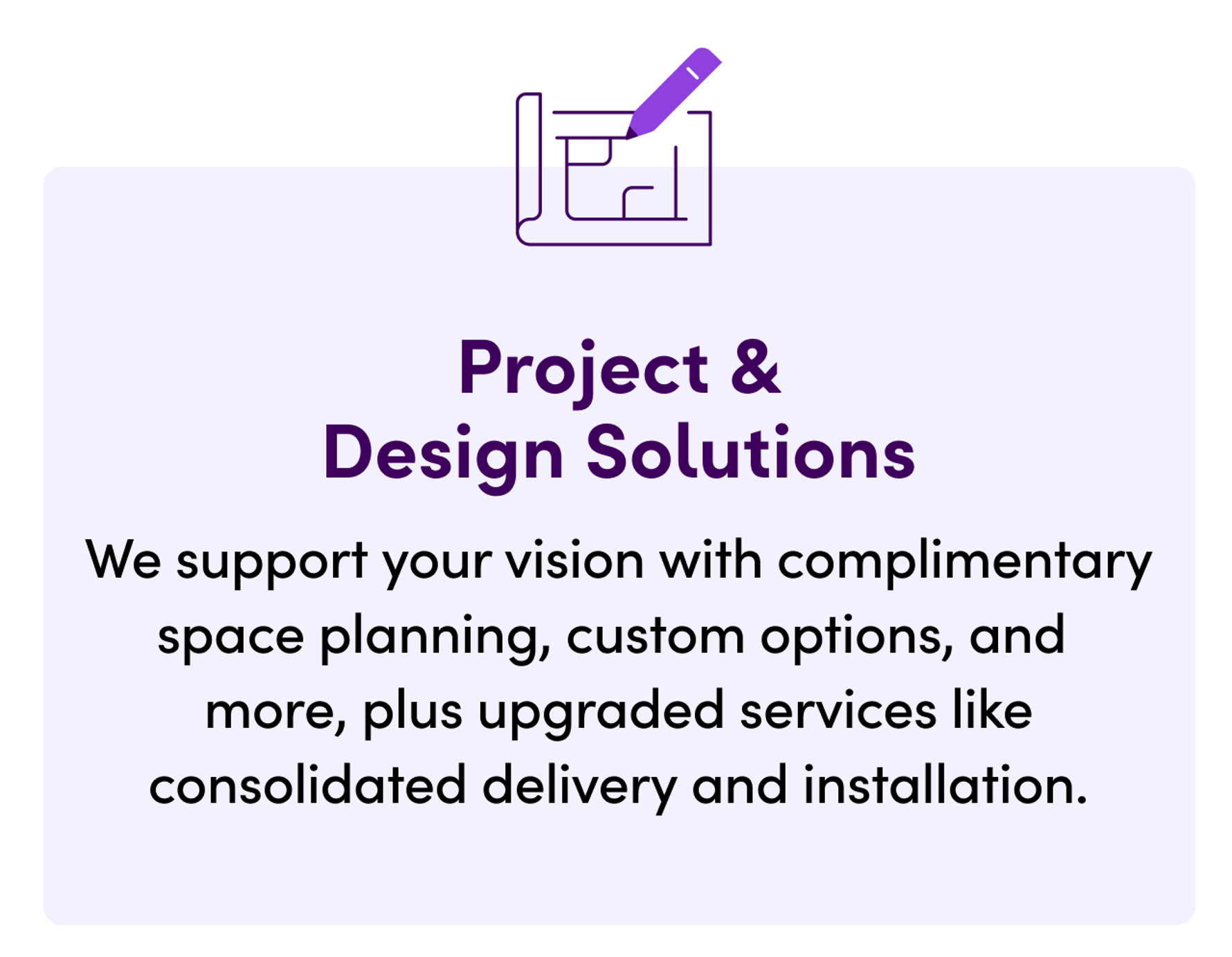 Project & Design Solutions. We support your vision with complimentary space planning, custom options, and more, plus upgraded services like consolidated delivery and installation.