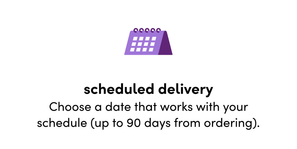 Scheduled delivery: Choose a date that works with your schedule (up to 90 days from ordering).