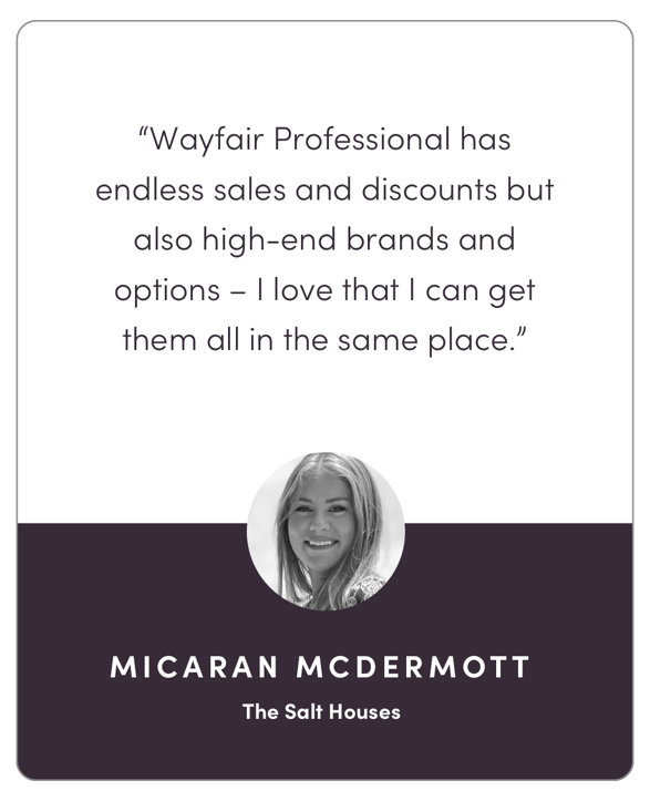 “Wayfair Professional has endless sales and discounts but also high-end brands and options – I love that I can get them all in the same place.”