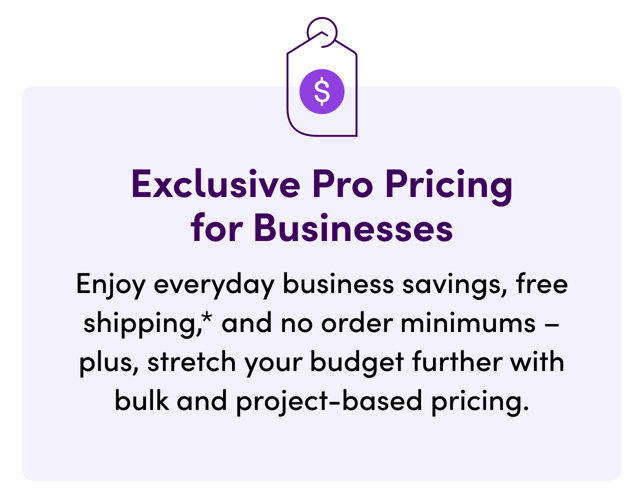 Exclusive Pro Pricing for Businesses. Enjoy everyday business savings, free shipping, and no order minimums–plus, stretch your budget further with bulk and project-based pricing.