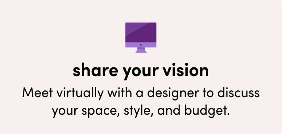 Share your vision: Meet virtually with a designer to discuss your space, style, and budget.