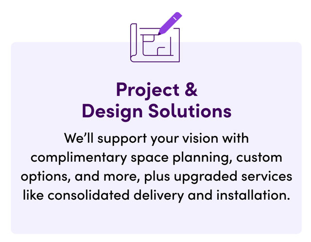 Project & Design Solutions. We'll support your vision with complimentary space planning, custom options, and more, plus upgraded services like consolidated delivery and installation.