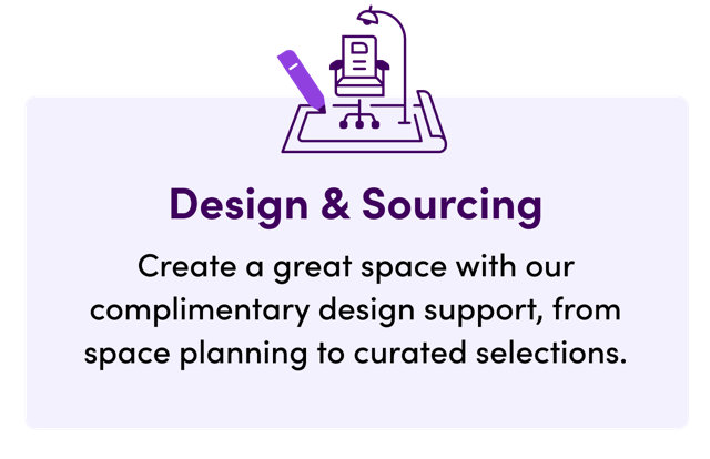Design & Sourcing, create a great space with our complimentary design support, from space planning to curated selections.