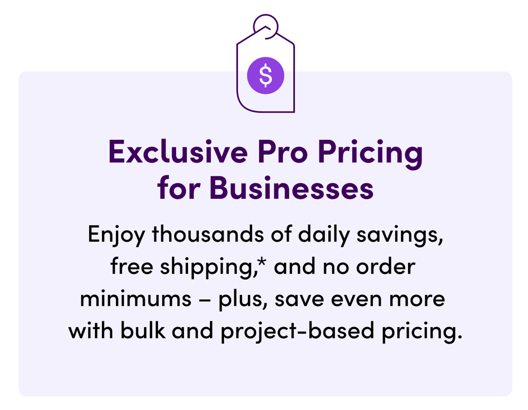 Exclusive Pro Pricing for Businesses. Enjoy thousands of daily savings, free shipping, and no order minimums – plus, save even more with bulk and project-based pricing.