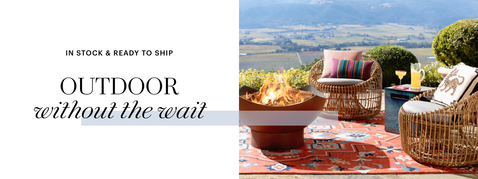 Outdoor without the wait, In stock and ready to ship.