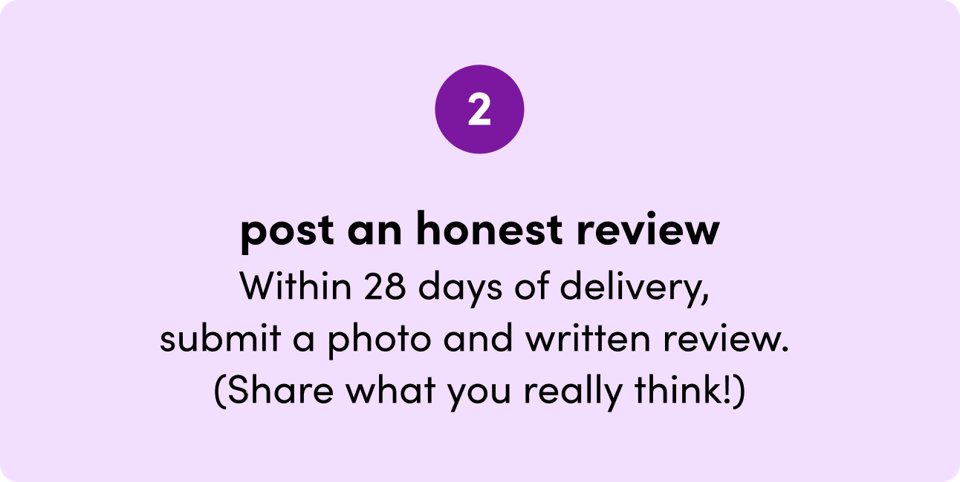 Step 2: Post an honest review. Within 28 days of delivery, submit a photo and written review. Share what you really think!