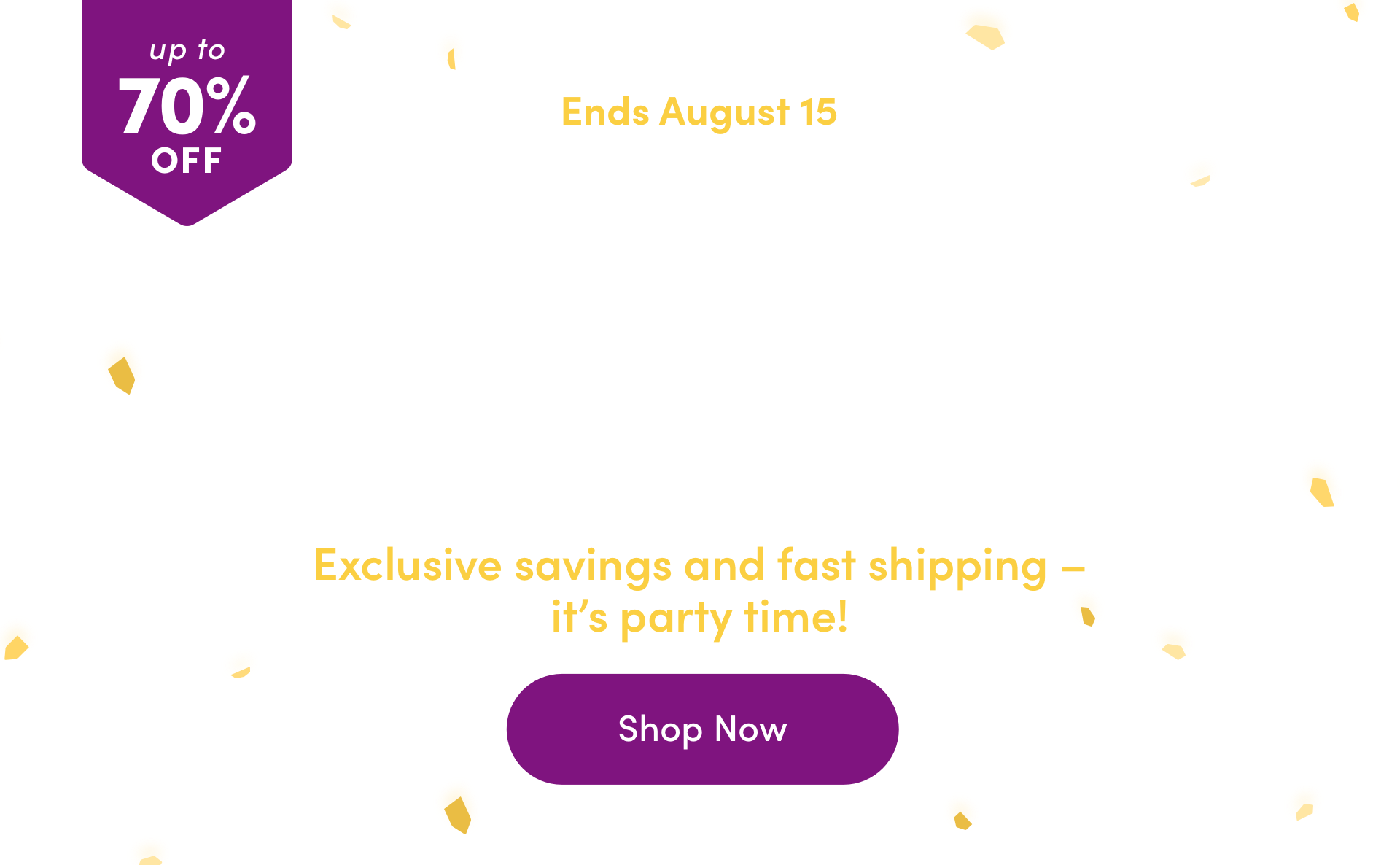 up to 70% OFF ENDS AUGUST 15 Anniversary Sale Exclusive savings and fast shipping – it’s party time! Shop Now