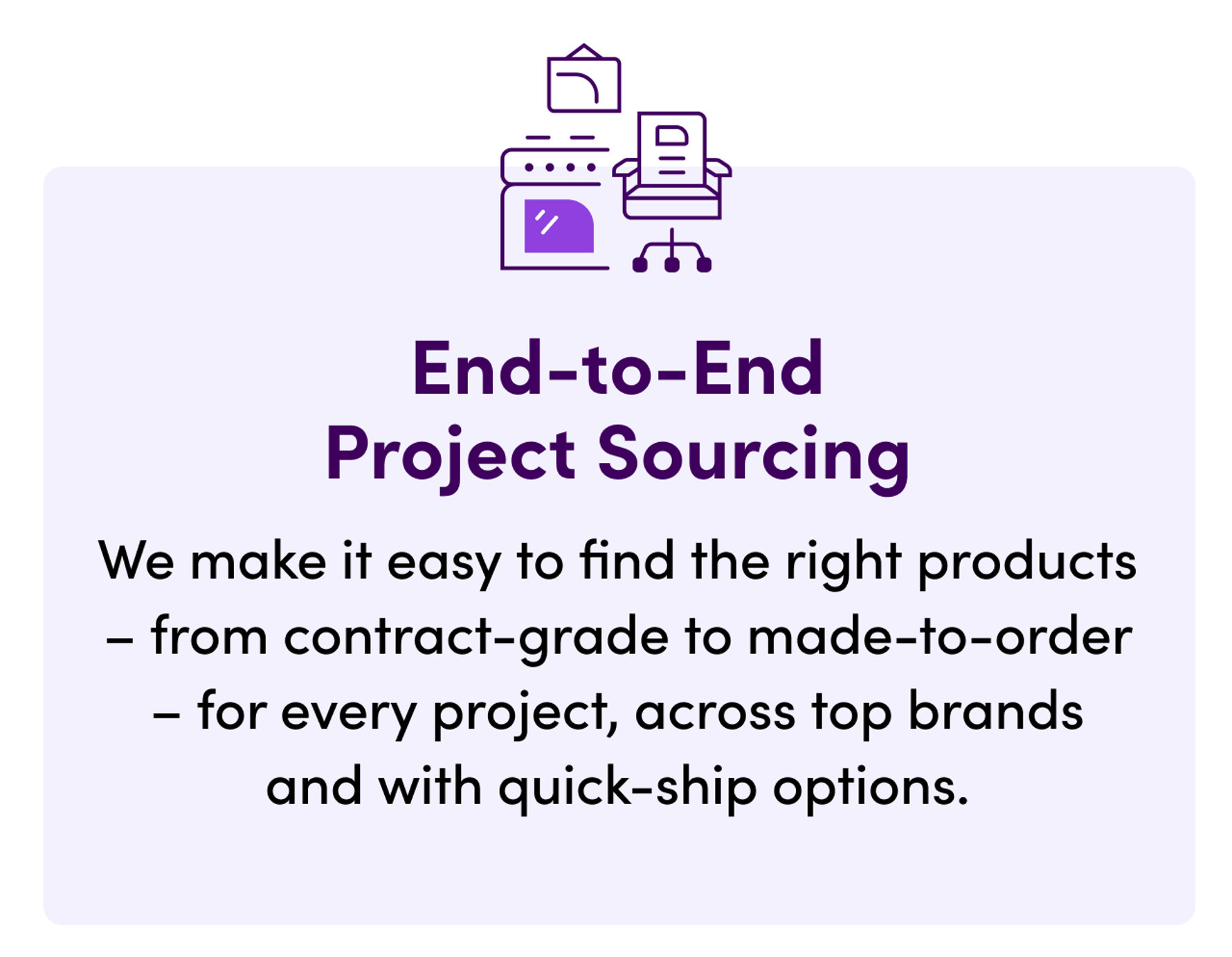 End-to-End Project Sourcing. We make it easy to find the right products – from contract-grade to made-to-order – for every project, across top brands and with quick-ship options.