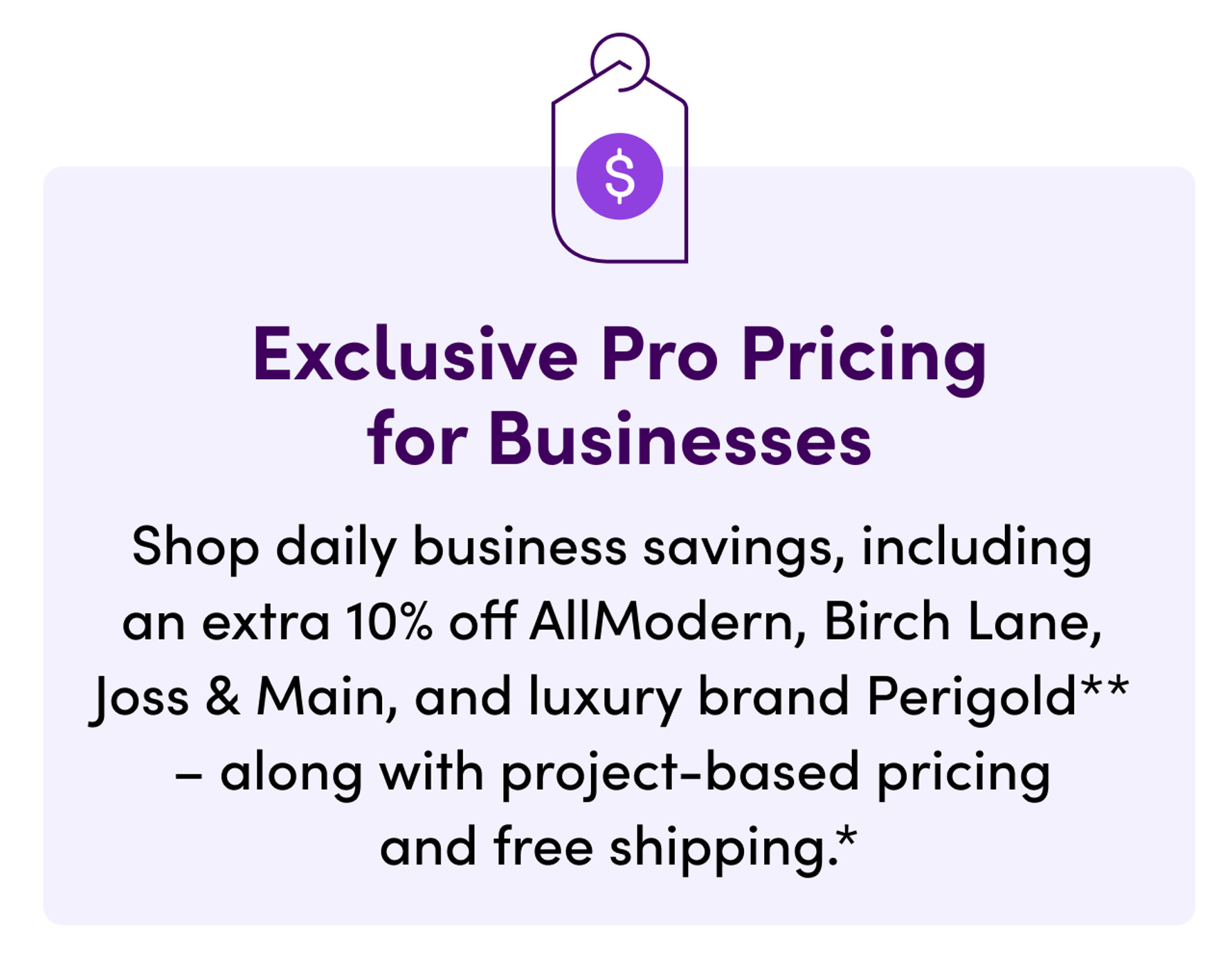 Exclusive Pro Pricing for Businesses. Shop daily business savings, including an extra 10% off AllModern, Birch Lane, Joss & Main, and luxury brand Perigold. Along with project-based pricing and free shipping.
