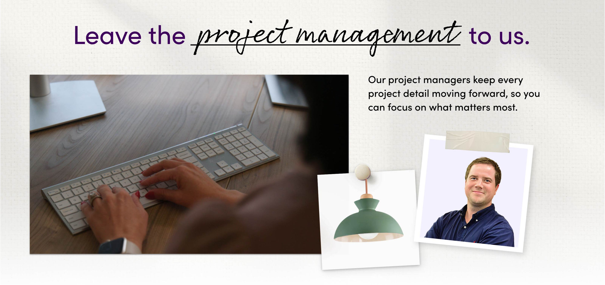 Leave the project management to us. Our project managers keep every project detail moving forward, so you can focus on what matters most.