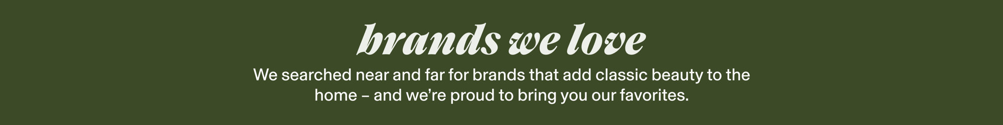 Brands we love. We searched near and far for classic brands that add timeless beauty to the home - and we're proud to bring you our favorites.