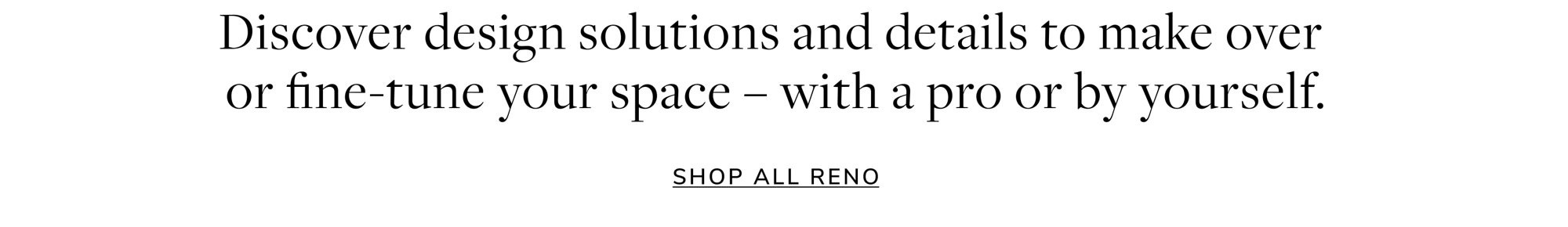 Discover design solutions and details to make over or fine-tune your space - with a pro or by yourself. Shop All Reno.