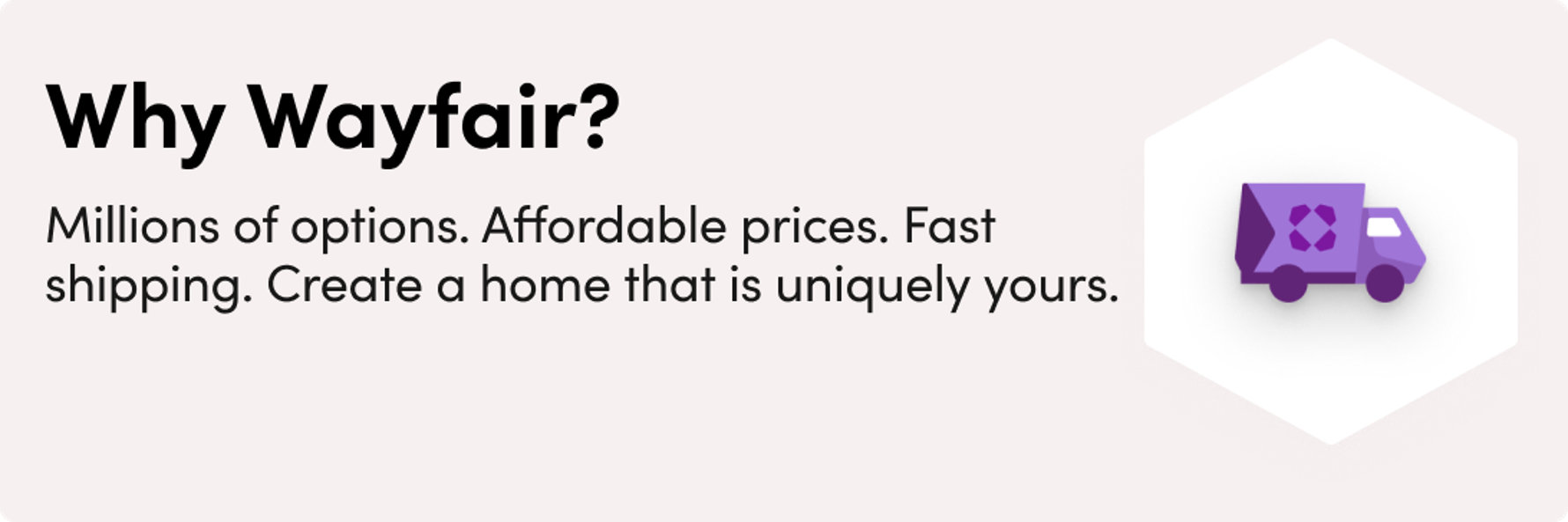 Why Wayfair? We bring together millions of options, affordable prices, and fast shipping all in one place so you can effortlessly create a home that feels uniquely yours.