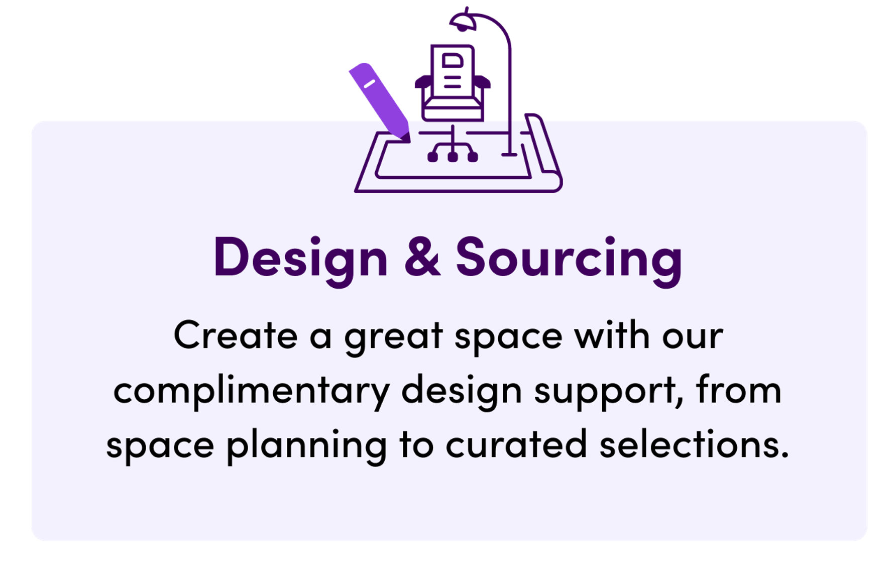 Design & Sourcing, create a great space with our complimentary design support, from space planning to curated selections.