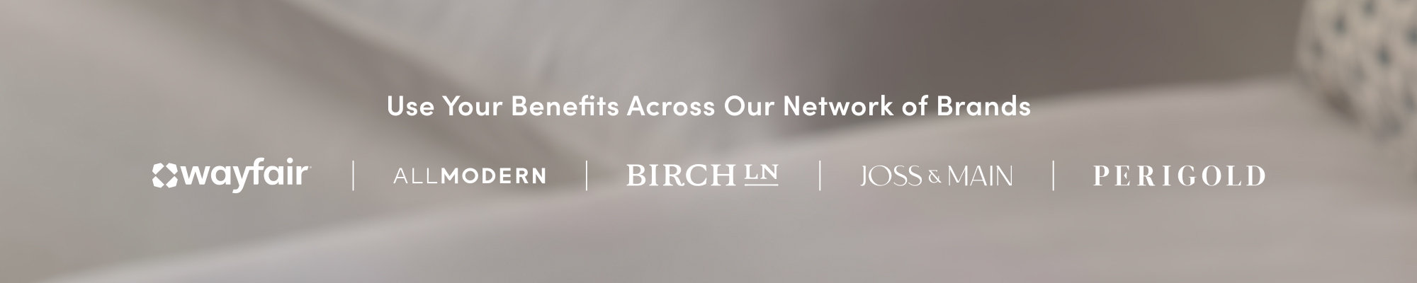 Use your benefits across our family of brands. Wayfair, AllModern, Joss & Main, Birch Lane, Perigold.