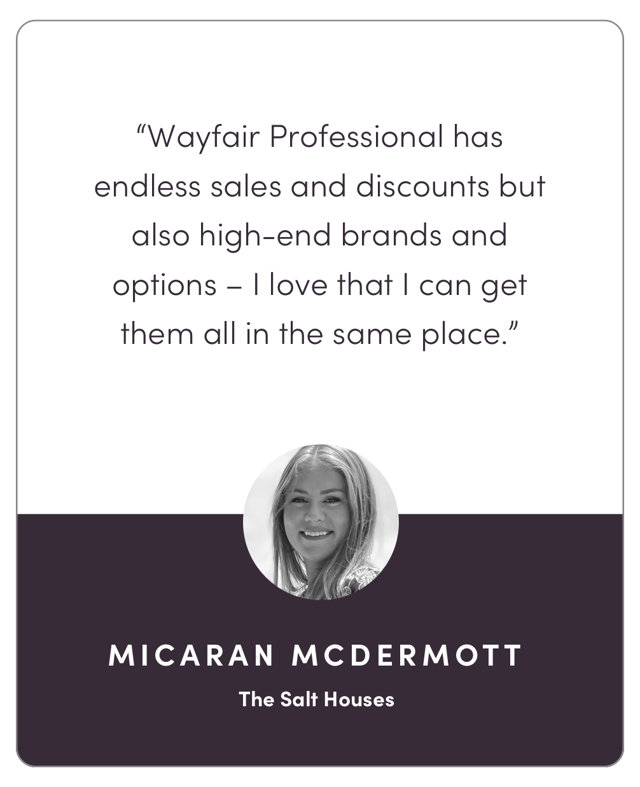 “Wayfair Professional has endless sales and discounts but also high-end brands and options – I love that I can get them all in the same place.”