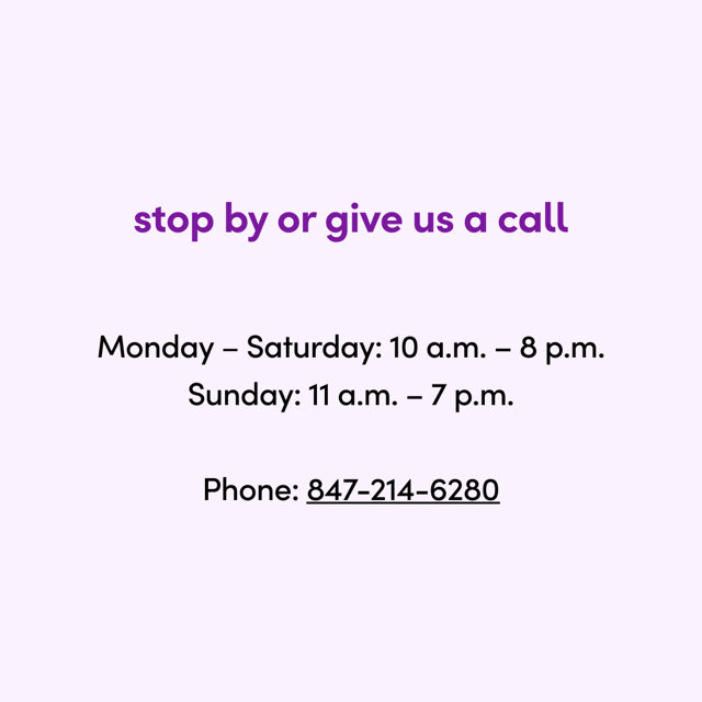 stop by or give us a call

Monday – Saturday: 10 a.m. – 8 p.m.
Sunday: 11 a.m. – 7 p.m.  Phone: 847-214-6280