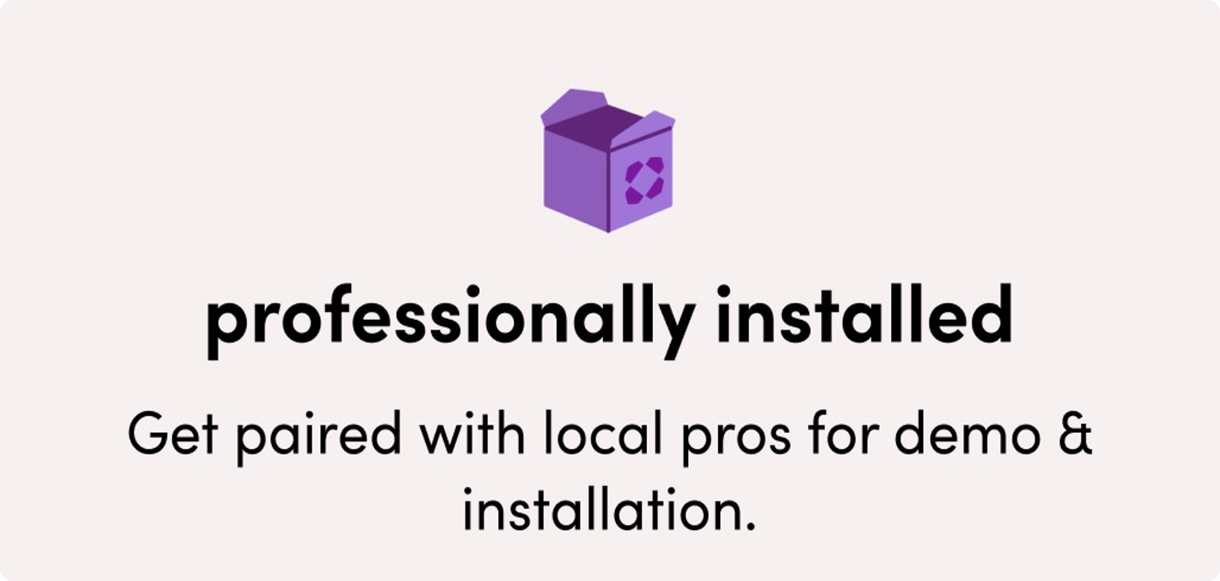 Professionally installed: get paired with local pros for demo and installation.