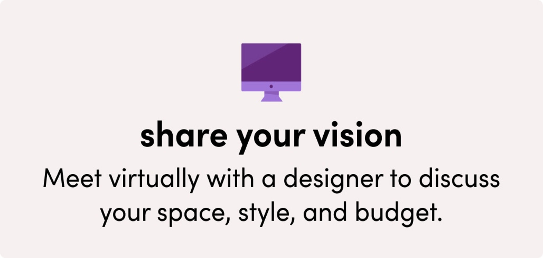 Share your vision: Meet virtually with a designer to discuss your space, style, and budget.