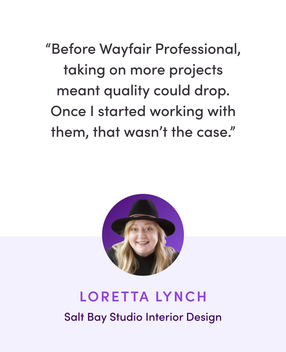 Testimonial from Loretta Lynch of Salt Bay Studio Interior Design who says, Before Wayfair Professional, taking on more projects meant quality could drop. Once I started working with them, that wasn't the case.