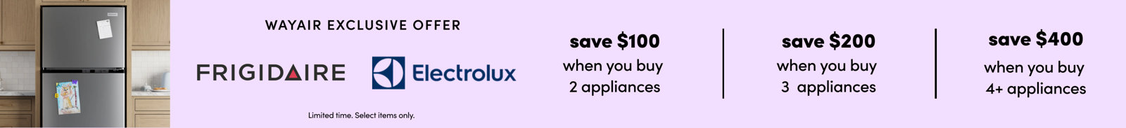 Wayfair exclusive offer: Save $100 when you buy 2 appliances, $200 when you buy 3 appliances, or $400 when you buy 4 or more Frigidaire and Electrolux appliances. Limited time, select items only.