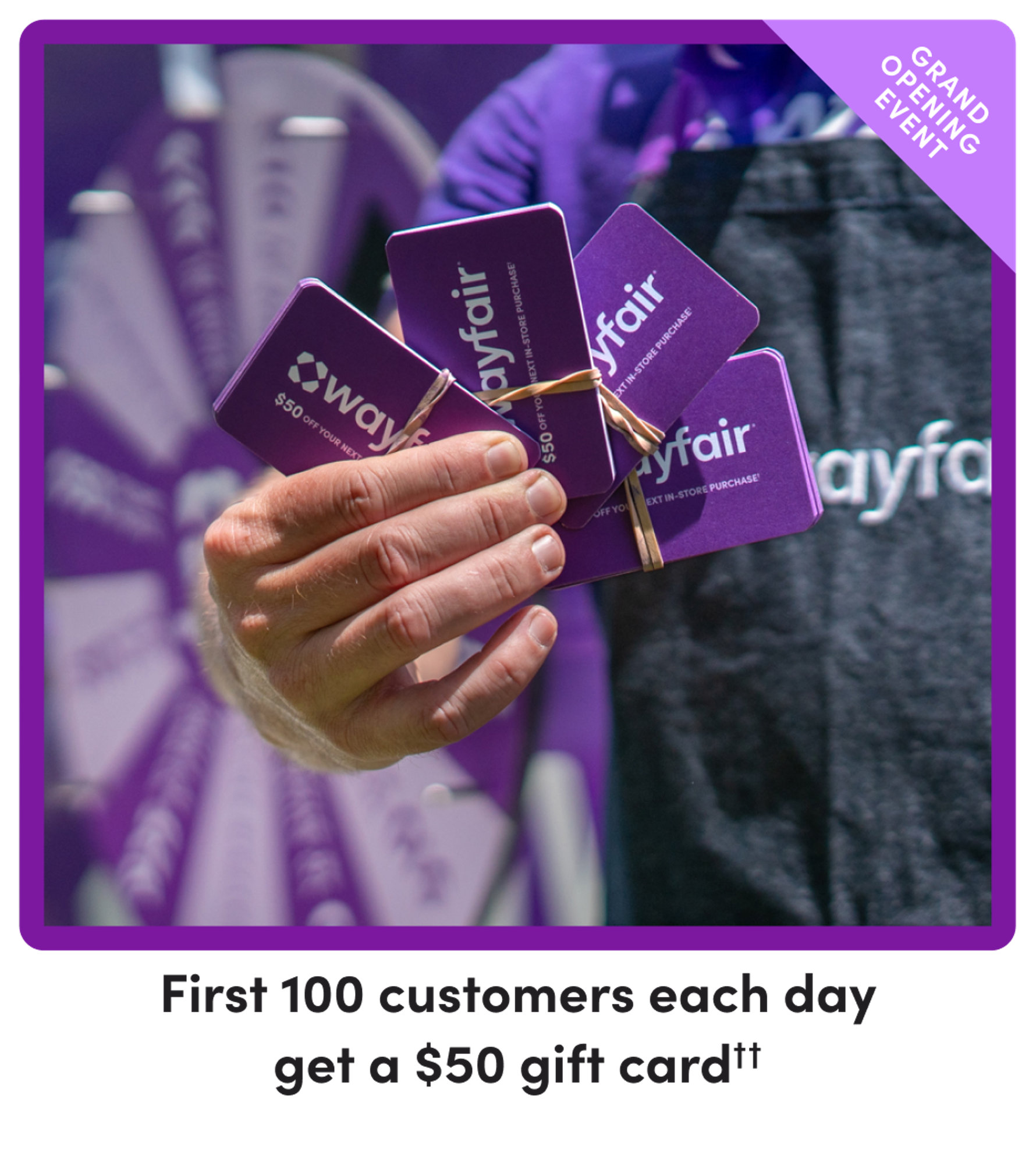 Grand opening event: First 100 customers each day get a $50 gift card. $50 off your next Wayfair in-store purchase.