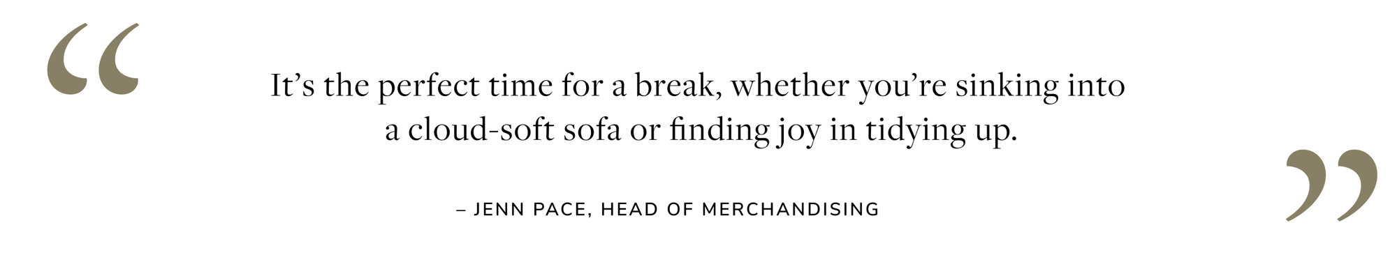 It's the perfect time for a break, whether you're sinking into a cloud-soft sofa or finding joy in tidying up. - Jenn Pace, Head of Merchandising