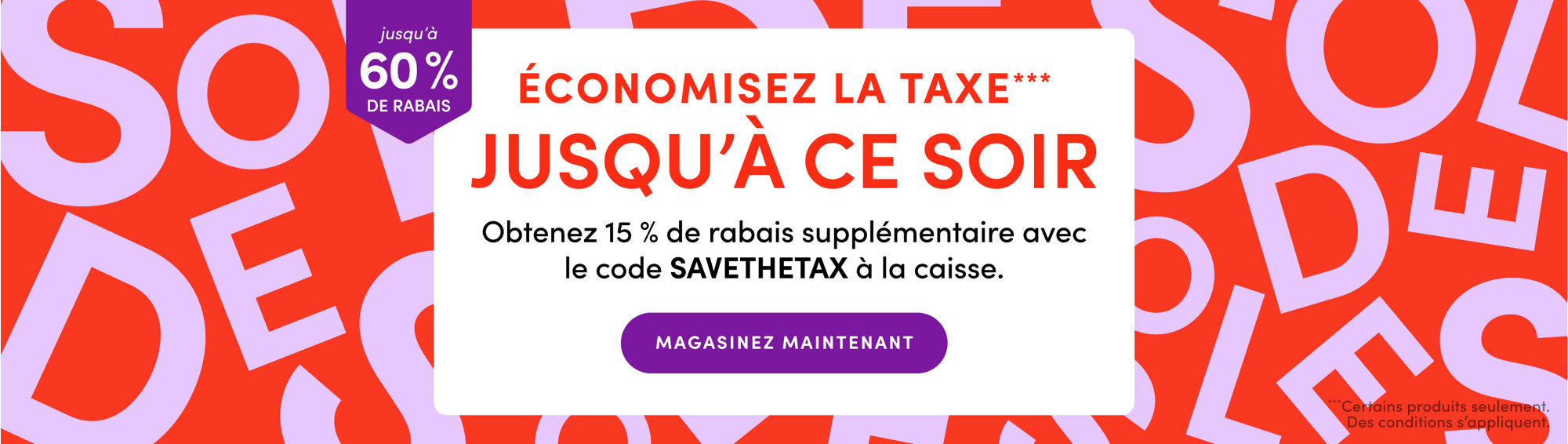 Économisez la taxe***
JUSQU'À CE SOIR
Obtenez 15 % de rabais supplémentaire avec le code SAVETHETAX à la caisse.
jusqu’à 60 % DE RABAIS
MAGASINEZ MAINTENANT
***Certains produits seulement. Des conditions s'appliquent.