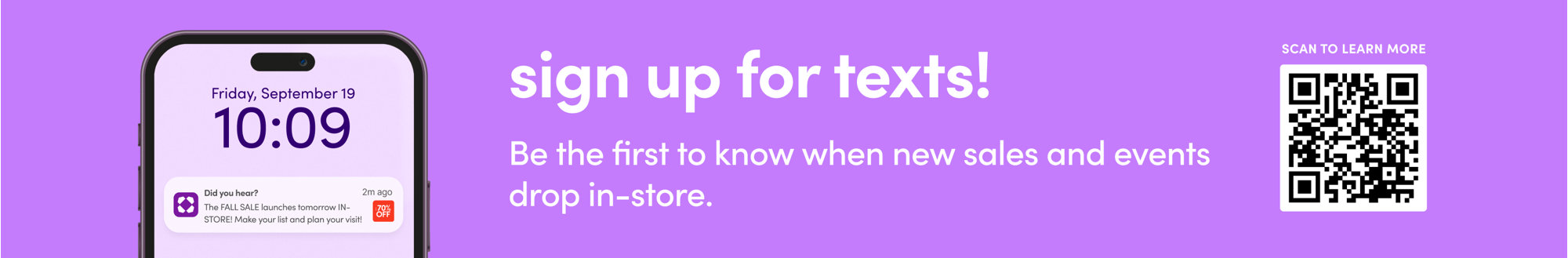 Friday, September 19, 10:09, Did you hear? The FALL SALE launches tomorrow IN-STORE! Make your list and plan your visit! Sign up for texts! Be the first to know when new sales and events drop in-store. Scan to learn more.