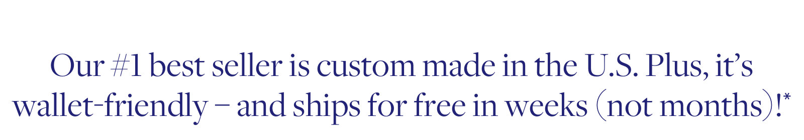 Our #1 best-seller is custom made in the US. plus, it's wallet-friendly and ships for free in weeks.