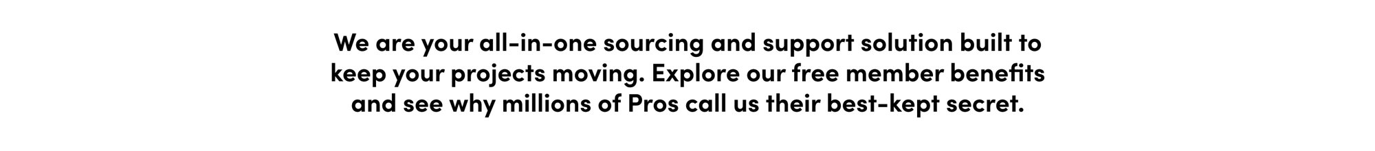 We are your all-in-one sourcing and support solution built to keep your projects moving. Explore our free member benefits and see why millions of Pros call us their best-kept secret.