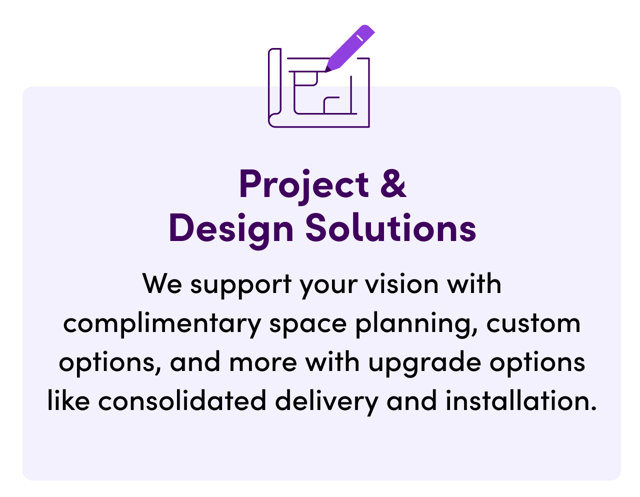 Project & Design Solutions. We support your vision with complimentary space planning, custom options, and more with upgrade options like consolidated delivery and installation.