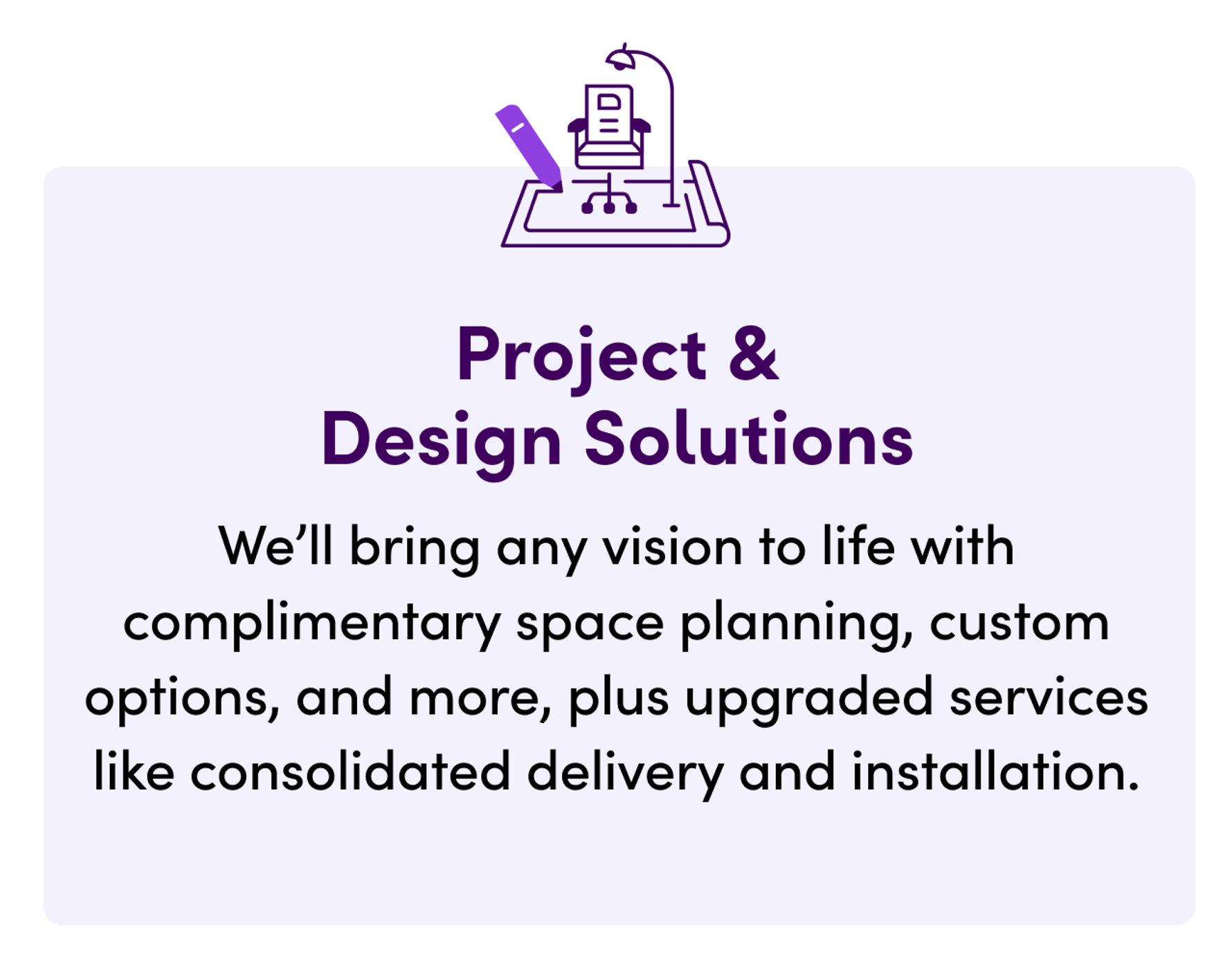 Project & Design Solutions. We'll bring any vision to life with complimentary space planning, custom options, and more, plus upgraded services like consolidated delivery and installation.