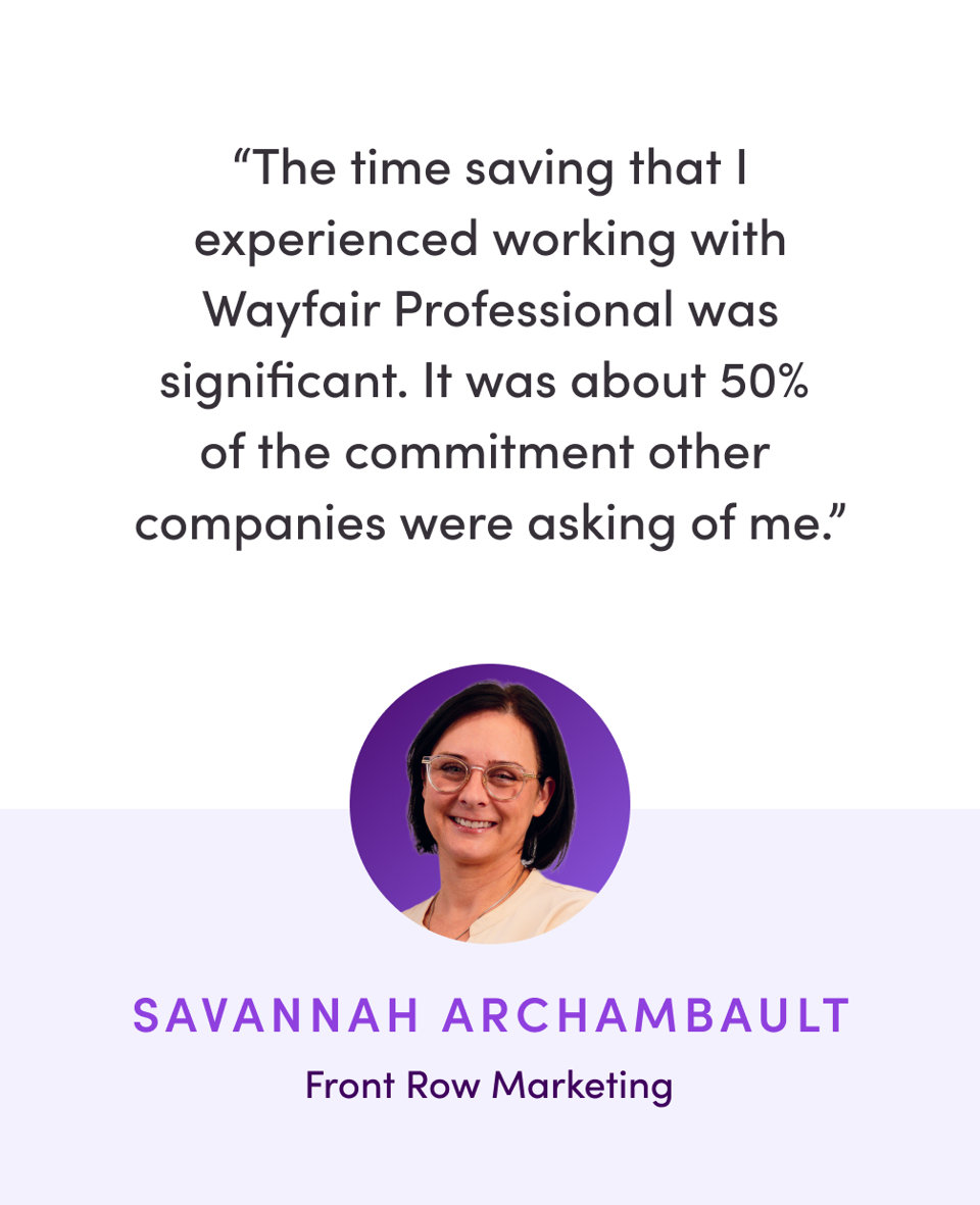Testimonial from Savannah Archambault of Front Row Marketing: The time saving that I experienced working with Wayfair Professional was significant. It was about 50% of the commitment other companies were asking of me.