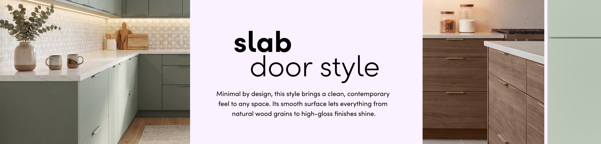 Slab door style: minimal by design, this style brings a clean, contemporary feel to any space.