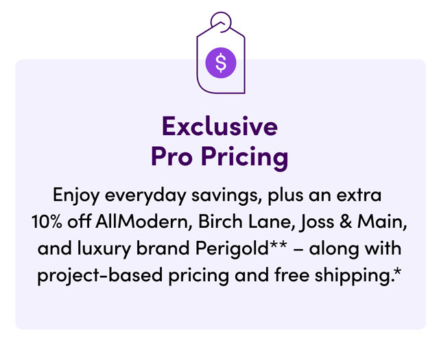Exclusive Pro Pricing: Enjoy everyday savings, plus an extra 10% off AllModern, Birch Lane, Joss & Main, and luxury brand Perigold – along with project-based pricing and free shipping.