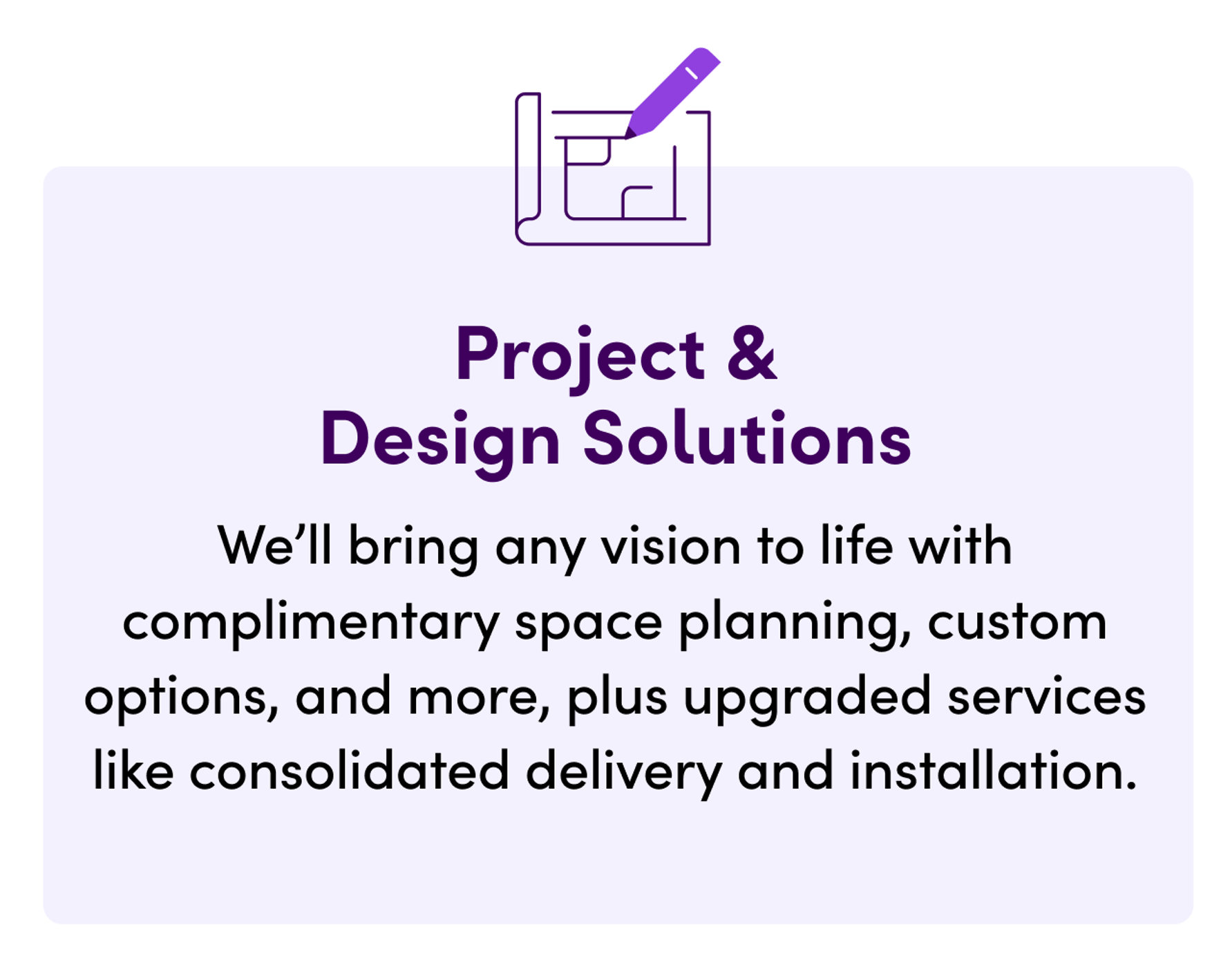 Project & Design Solutions. We'll bring any vision to life with complimentary space planning, custom options, and more, plus upgraded services like consolidated delivery and installation.