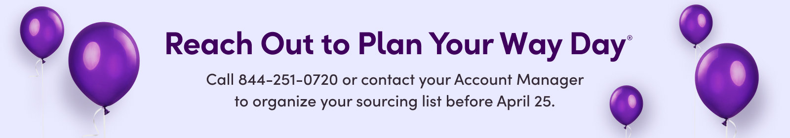 Reach Out to Plan Your Way Day®
Call 844-251-0720 or contact your Account Manager to organize your sourcing list before April 25.