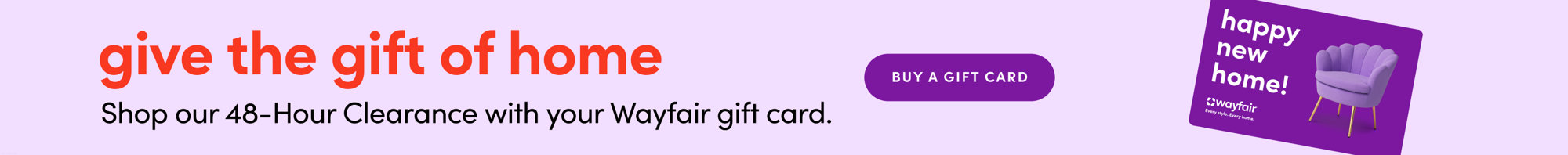 Give the gift of home. Shop our 48-Hour Clearance with your Wayfair gift card. Buy a gift card.