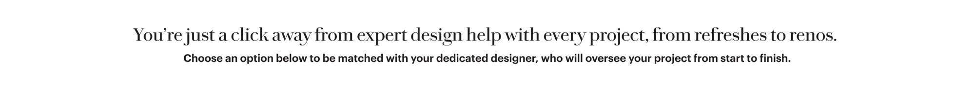 You're just a click away from expert design help with every project, from refreshes to renos. Choose an option below to be matched with your dedicated designer, who will oversee your project from start to finish.