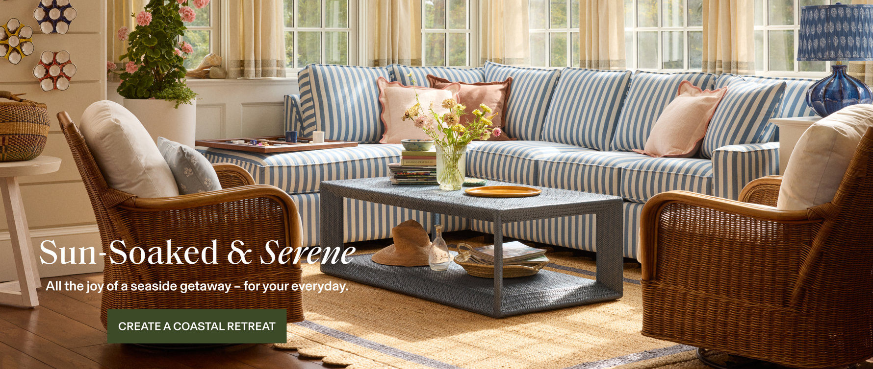 Sun-Soaked & Serene. All the joy of a seaside getaway – for your everyday. Create a coastal retreat.