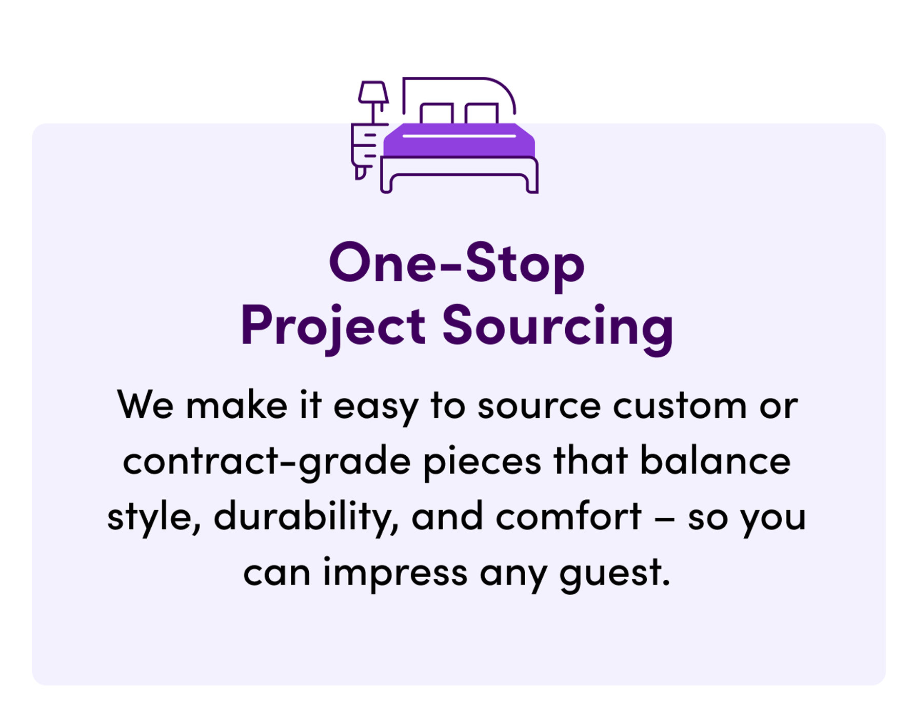One-Stop Project Sourcing. We make it easy to source custom or contract-grade pieces that balance style, durability, and comfort - so you can impress any guest.